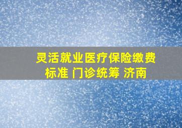 灵活就业医疗保险缴费标准 门诊统筹 济南